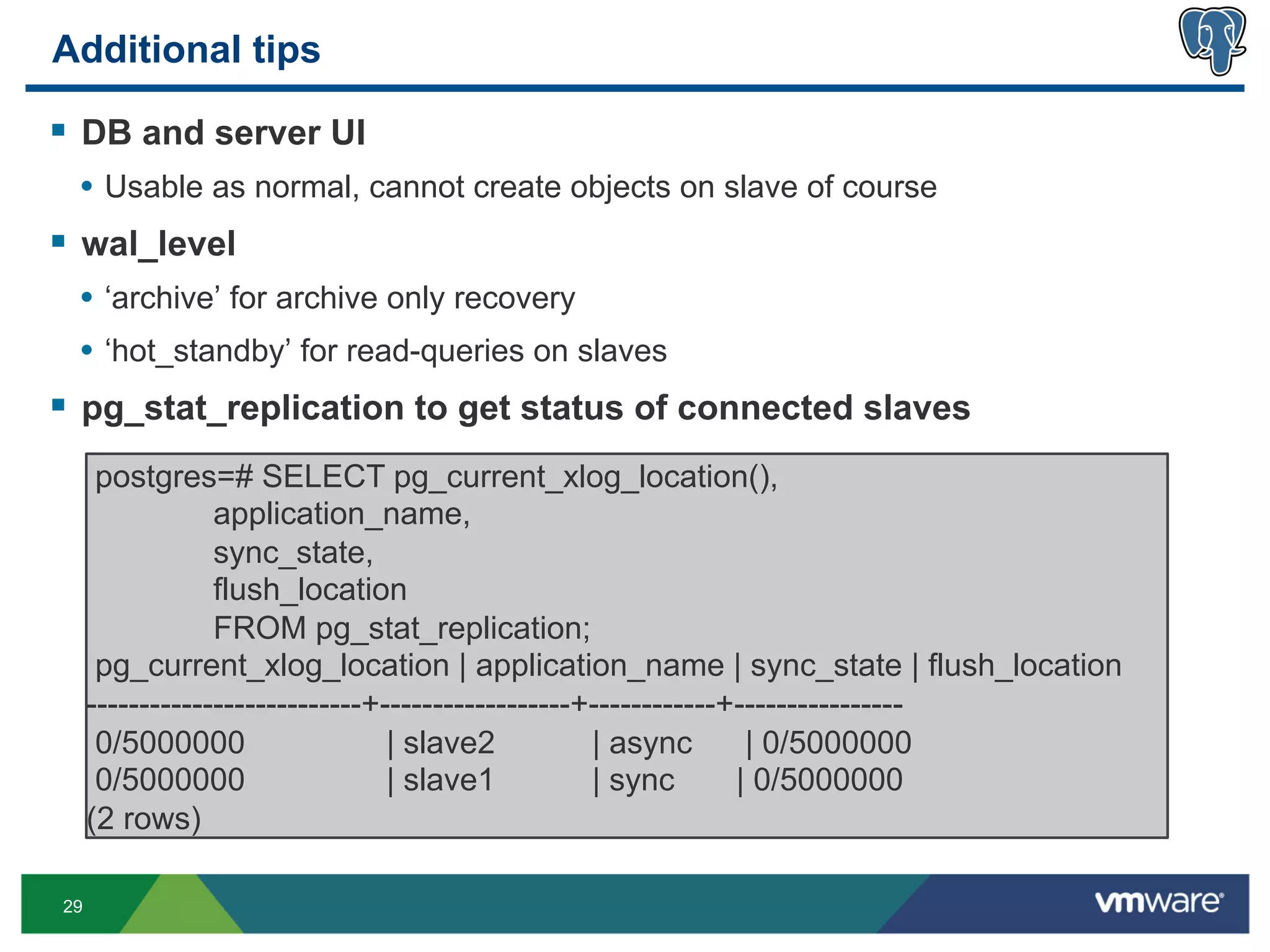 Additional tips

§  DB and server UI
  •  Usable as normal, cannot create objects on slave of course
§  wal_level
  •  ‘archive’ for archive only recovery
  •  ‘hot_standby’ for read-queries on slaves
§  pg_stat_replication to get status of connected slaves
      postgres=# SELECT pg_current_xlog_location(),
                 application_name,
                 sync_state,
                 flush_location
                 FROM pg_stat_replication;
      pg_current_xlog_location | application_name | sync_state | flush_location
     --------------------------+------------------+------------+----------------
      0/5000000                  | slave2          | async       | 0/5000000
      0/5000000                  | slave1          | sync       | 0/5000000
     (2 rows)

29
 