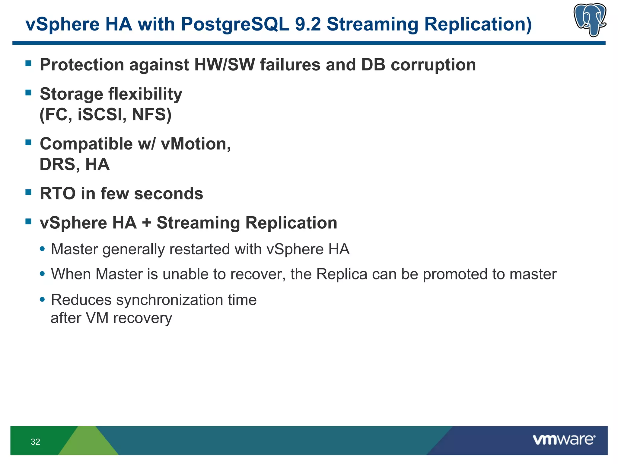 vSphere HA with PostgreSQL 9.2 Streaming Replication)

§  Protection against HW/SW failures and DB corruption
§  Storage flexibility
 (FC, iSCSI, NFS)
§  Compatible w/ vMotion,
 DRS, HA
§  RTO in few seconds
§  vSphere HA + Streaming Replication
 •  Master generally restarted with vSphere HA
 •  When Master is unable to recover, the Replica can be promoted to master
 •  Reduces synchronization time
     after VM recovery




32
 