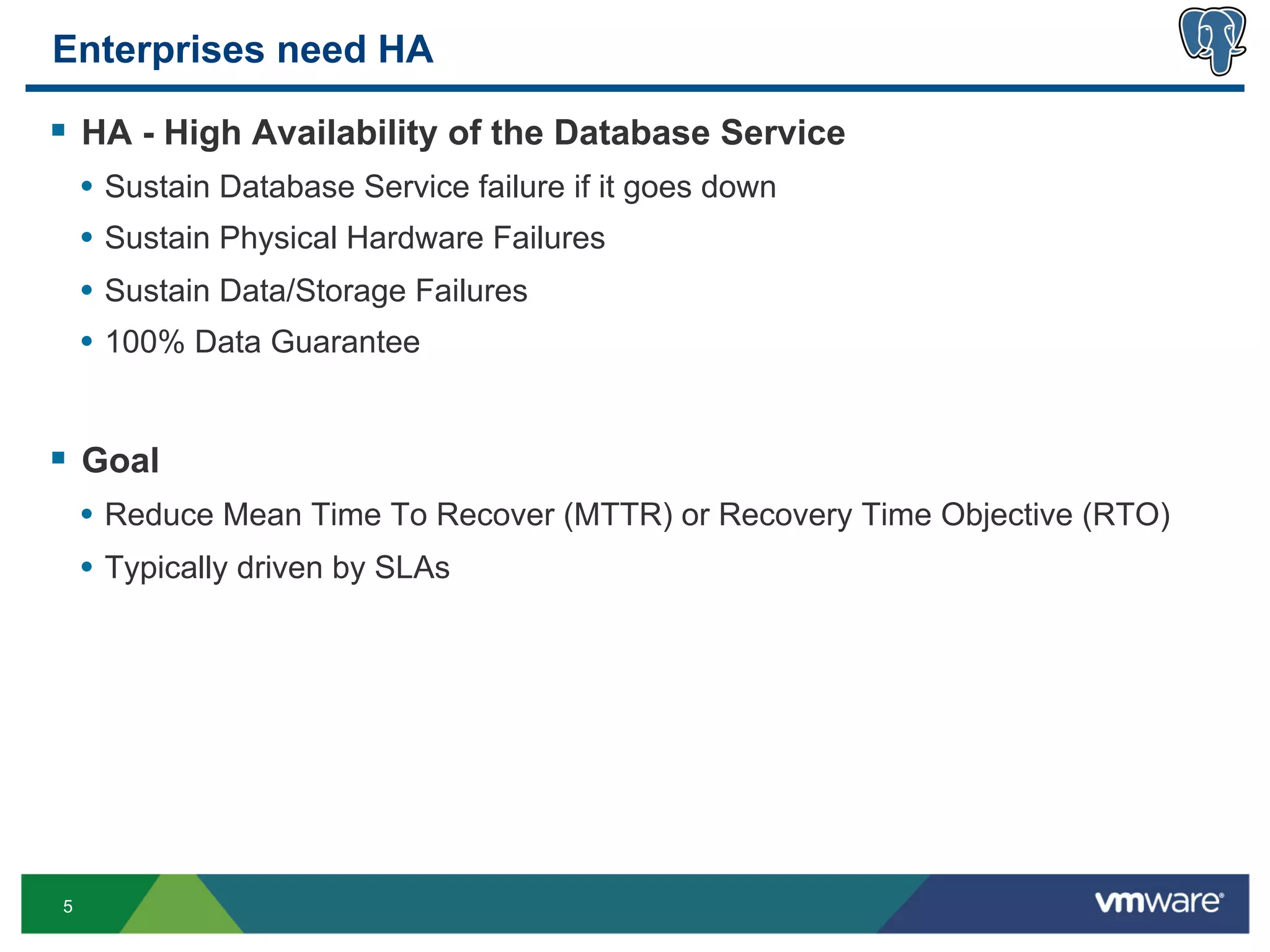 Enterprises need HA

§  HA - High Availability of the Database Service
     •  Sustain Database Service failure if it goes down
     •  Sustain Physical Hardware Failures
     •  Sustain Data/Storage Failures
     •  100% Data Guarantee


§  Goal
     •  Reduce Mean Time To Recover (MTTR) or Recovery Time Objective (RTO)
     •  Typically driven by SLAs




 5
 
