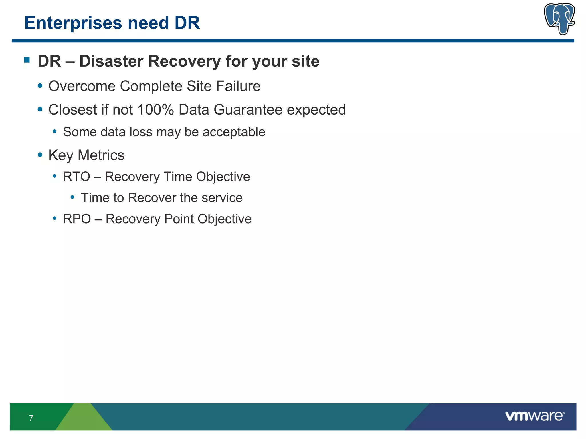 Enterprises need DR

§  DR – Disaster Recovery for your site
    •  Overcome Complete Site Failure
    •  Closest if not 100% Data Guarantee expected
      •  Some data loss may be acceptable
    •  Key Metrics
      •  RTO – Recovery Time Objective
          •  Time to Recover the service
      •  RPO – Recovery Point Objective




7
 
