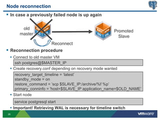 Node reconnection
§  In case a previously failed node is up again

         old
                                                         Promoted
        master
                                                           Slave
                          Reconnect
§  Reconnection procedure
  •  Connect to old master VM
      ssh postgres@$MASTER_IP
  •  Create recovery.conf depending on recovery mode wanted
      recovery_target_timeline = ‘latest’
      standby_mode = on
      restore_command = ’scp $SLAVE_IP:/archive/%f %p’
      primary_conninfo = 'host=$SLAVE_IP application_name=$OLD_NAME’
  •  Start node
     service postgresql start
  •  Important! Retrieving WAL is necessary for timeline switch
28
 