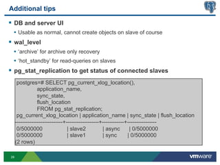 Additional tips

§  DB and server UI
  •  Usable as normal, cannot create objects on slave of course
§  wal_level
  •  ‘archive’ for archive only recovery
  •  ‘hot_standby’ for read-queries on slaves
§  pg_stat_replication to get status of connected slaves
      postgres=# SELECT pg_current_xlog_location(),
                 application_name,
                 sync_state,
                 flush_location
                 FROM pg_stat_replication;
      pg_current_xlog_location | application_name | sync_state | flush_location
     --------------------------+------------------+------------+----------------
      0/5000000                  | slave2          | async       | 0/5000000
      0/5000000                  | slave1          | sync       | 0/5000000
     (2 rows)

29
 