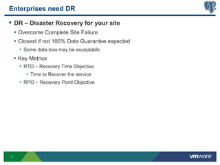 Enterprises need DR

§  DR – Disaster Recovery for your site
    •  Overcome Complete Site Failure
    •  Closest if not 100% Data Guarantee expected
      •  Some data loss may be acceptable
    •  Key Metrics
      •  RTO – Recovery Time Objective
          •  Time to Recover the service
      •  RPO – Recovery Point Objective




7
 