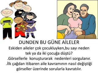 DÜNDEN BU GÜNE AİLELER
  Eskiden aileler çok çocukluyken,bu sayı neden
            tek ya da iki çocuğa düştü?
 .Görsellerle konuşturarak nedenleri sorgulanır.
.İlk çağdan itibaren aile kavramının nasıl değiştiği
       görseller üzerinde sorularla kavratılır.
 