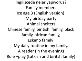 İngilizcede neler yapıyoruz?
            Family members
      Ice age 3 (English version)
            My birtday party
             Animal shelters
Chinese family, biritish family, black
         family, african family,
             Eskimo family
    My daily routine in my family.
       A reader (In the evening)
Role –play (tutkish and biritsh family)
 
