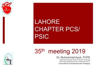 LAHORE
CHAPTER PCS/
PSIC
35th meeting 2019
Dr. Muhammad Ayub, FCPS
Diplomate Certification Board of Nuclear Cardiology
Diplomate Certification Board of Cardiovascular CT
Consultant Cardiovascular Imaging
 