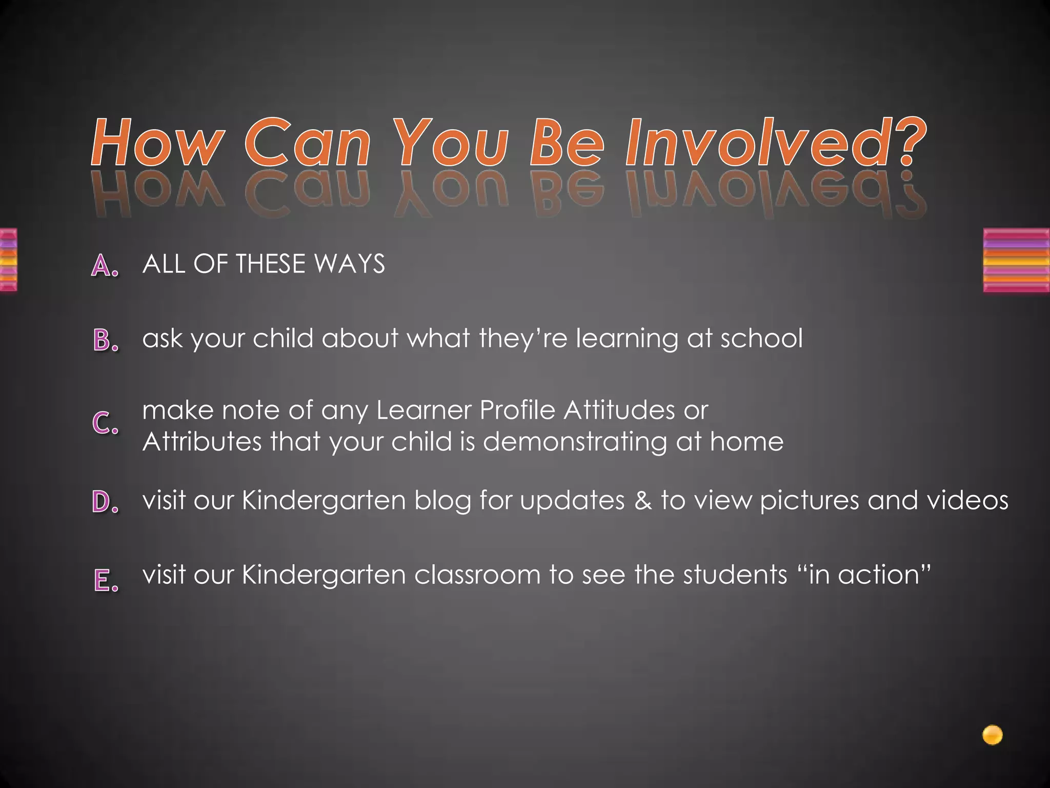 ALL OF THESE WAYS

ask your child about what they’re learning at school

make note of any Learner Profile Attitudes or
Attributes that your child is demonstrating at home

visit our Kindergarten blog for updates & to view pictures and videos

visit our Kindergarten classroom to see the students “in action”
 