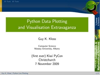 2D Tools 3D Tools




                         Python Data Plotting
                     and Visualisation Extravaganza

                                           Guy K. Kloss

                                           Computer Science
                                        Massey University, Albany


                                      (ﬁrst ever) Kiwi PyCon
                                            Christchurch
                                         7 November 2009

Guy K. Kloss | Python Live Plotting                                 1/17
 