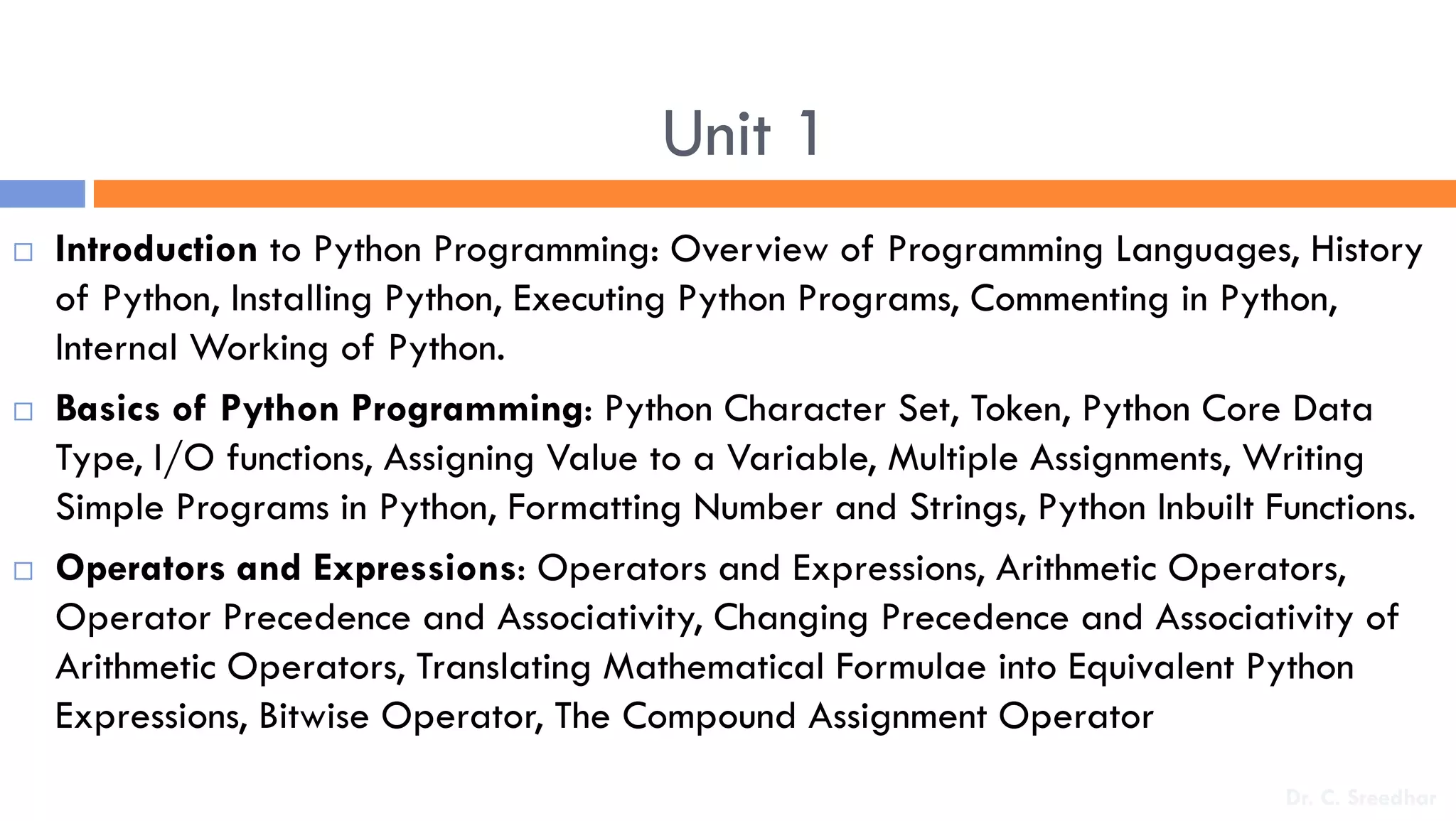 Unit 1
 Introduction to Python Programming: Overview of Programming Languages, History
of Python, Installing Python, Executing Python Programs, Commenting in Python,
Internal Working of Python.
 Basics of Python Programming: Python Character Set, Token, Python Core Data
Type, I/O functions, Assigning Value to a Variable, Multiple Assignments, Writing
Simple Programs in Python, Formatting Number and Strings, Python Inbuilt Functions.
 Operators and Expressions: Operators and Expressions, Arithmetic Operators,
Operator Precedence and Associativity, Changing Precedence and Associativity of
Arithmetic Operators, Translating Mathematical Formulae into Equivalent Python
Expressions, Bitwise Operator, The Compound Assignment Operator
Dr. C. Sreedhar
 