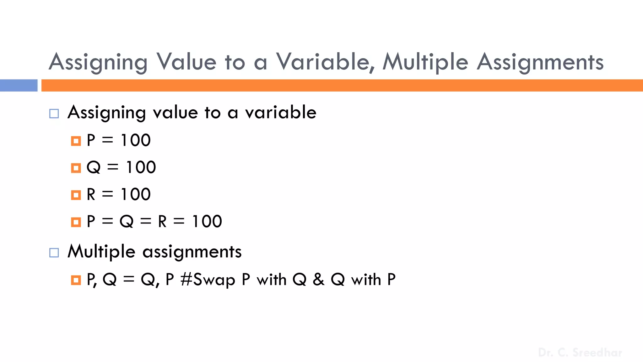 Assigning Value to a Variable, Multiple Assignments
 Assigning value to a variable
 P = 100
 Q = 100
 R = 100
 P = Q = R = 100
 Multiple assignments
 P, Q = Q, P #Swap P with Q & Q with P
Dr. C. Sreedhar
 