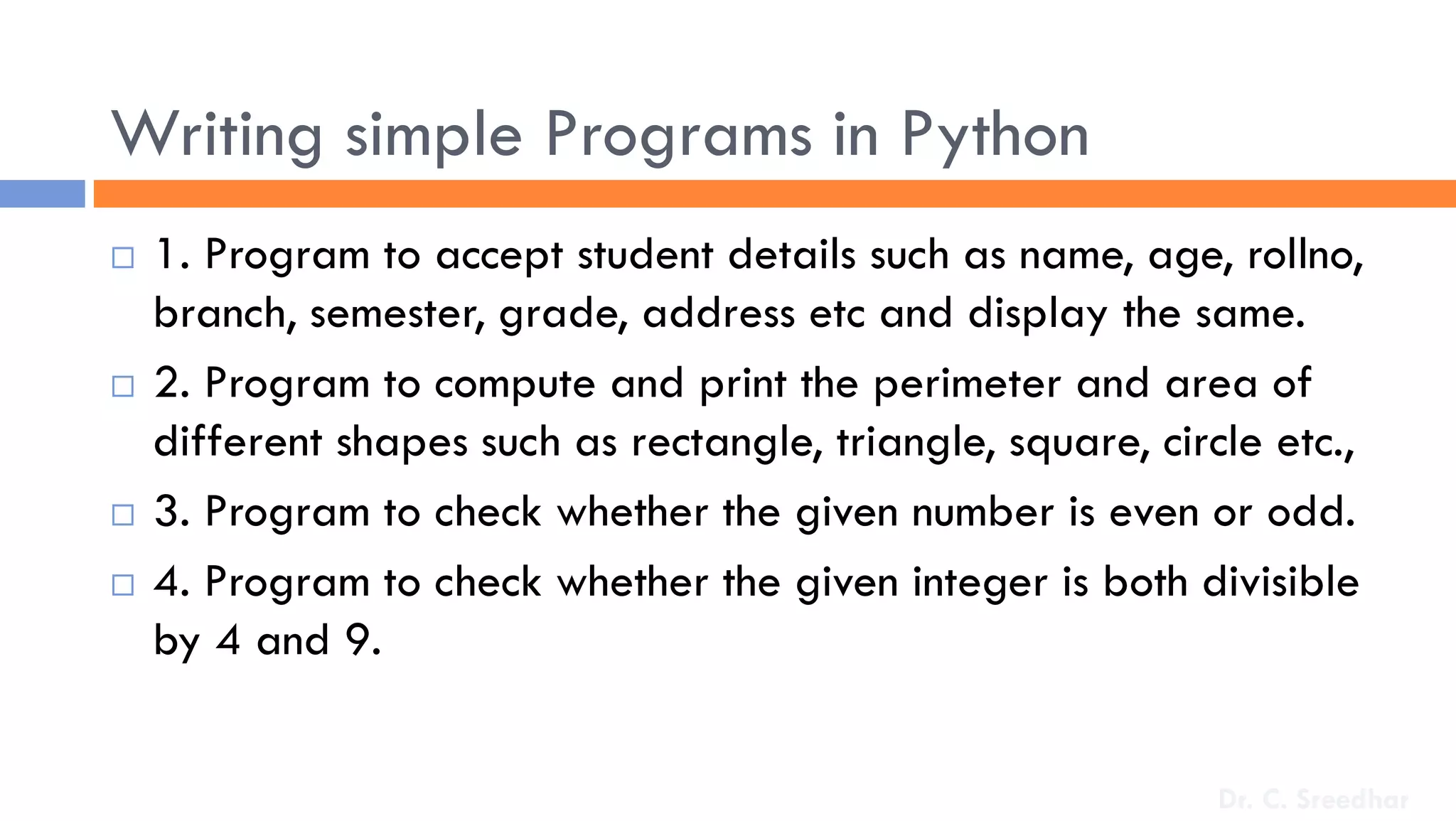 Writing simple Programs in Python
 1. Program to accept student details such as name, age, rollno,
branch, semester, grade, address etc and display the same.
 2. Program to compute and print the perimeter and area of
different shapes such as rectangle, triangle, square, circle etc.,
 3. Program to check whether the given number is even or odd.
 4. Program to check whether the given integer is both divisible
by 4 and 9.
Dr. C. Sreedhar
 