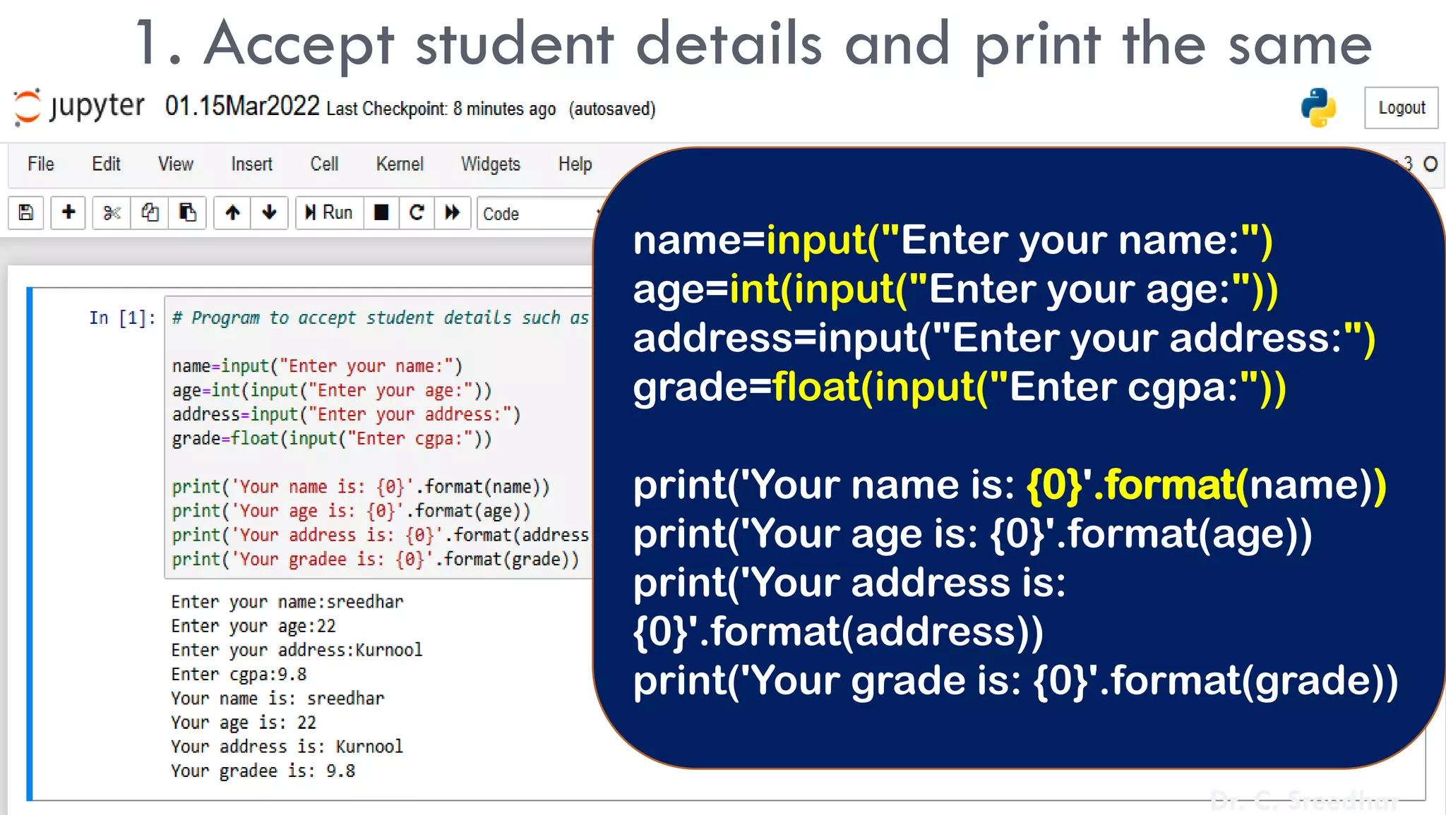 1. Accept student details and print the same
name=input("Enter your name:")
age=int(input("Enter your age:"))
address=input("Enter your address:")
grade=float(input("Enter cgpa:"))
print('Your name is: {0}'.format(name))
print('Your age is: {0}'.format(age))
print('Your address is:
{0}'.format(address))
print('Your grade is: {0}'.format(grade))
Dr. C. Sreedhar
 