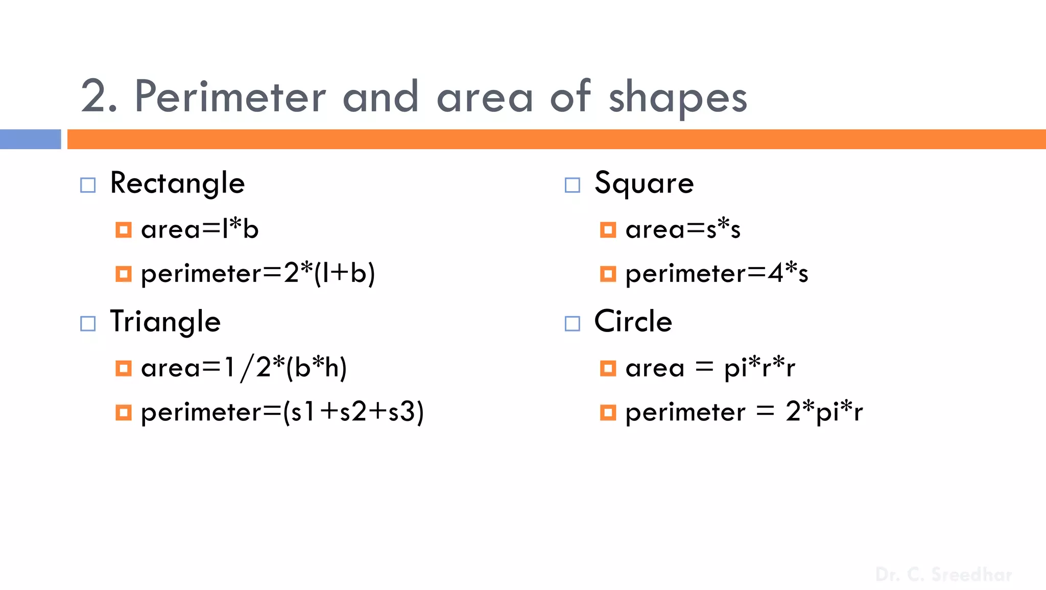 2. Perimeter and area of shapes
 Rectangle
 area=l*b
 perimeter=2*(l+b)
 Triangle
 area=1/2*(b*h)
 perimeter=(s1+s2+s3)
 Square
 area=s*s
 perimeter=4*s
 Circle
 area = pi*r*r
 perimeter = 2*pi*r
Dr. C. Sreedhar
 