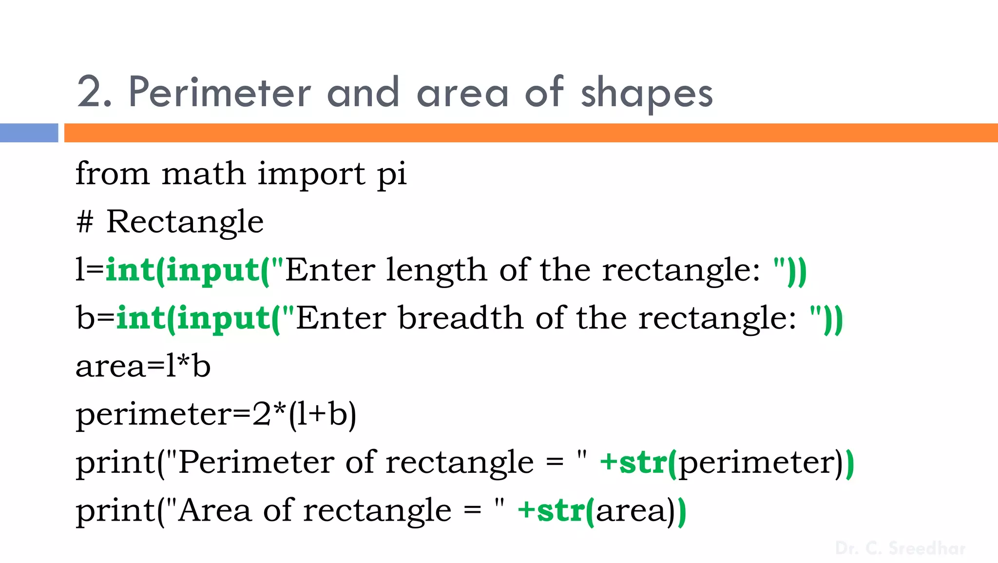 2. Perimeter and area of shapes
from math import pi
# Rectangle
l=int(input("Enter length of the rectangle: "))
b=int(input("Enter breadth of the rectangle: "))
area=l*b
perimeter=2*(l+b)
print("Perimeter of rectangle = " +str(perimeter))
print("Area of rectangle = " +str(area))
Dr. C. Sreedhar
 