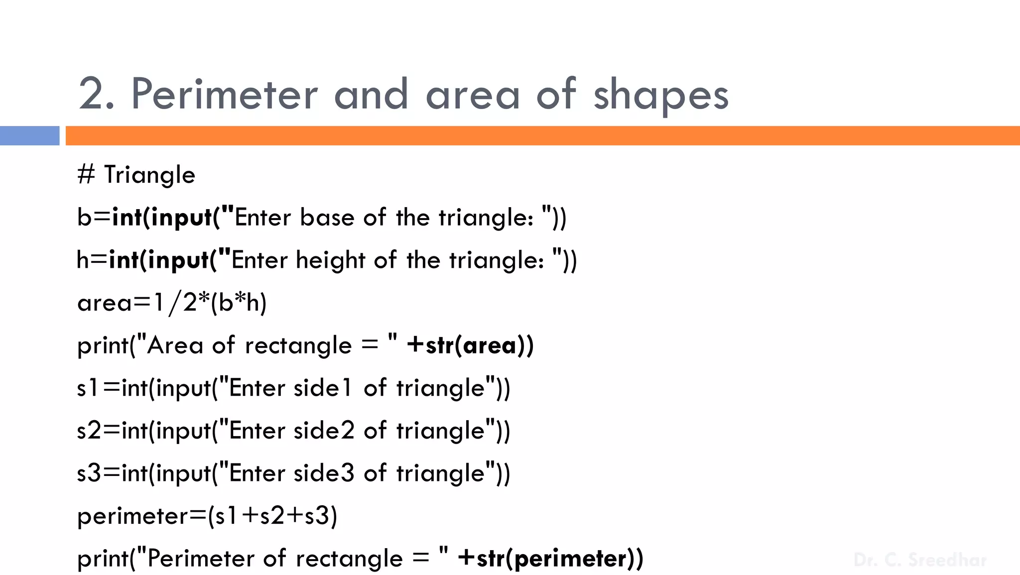 2. Perimeter and area of shapes
# Triangle
b=int(input("Enter base of the triangle: "))
h=int(input("Enter height of the triangle: "))
area=1/2*(b*h)
print("Area of rectangle = " +str(area))
s1=int(input("Enter side1 of triangle"))
s2=int(input("Enter side2 of triangle"))
s3=int(input("Enter side3 of triangle"))
perimeter=(s1+s2+s3)
print("Perimeter of rectangle = " +str(perimeter)) Dr. C. Sreedhar
 