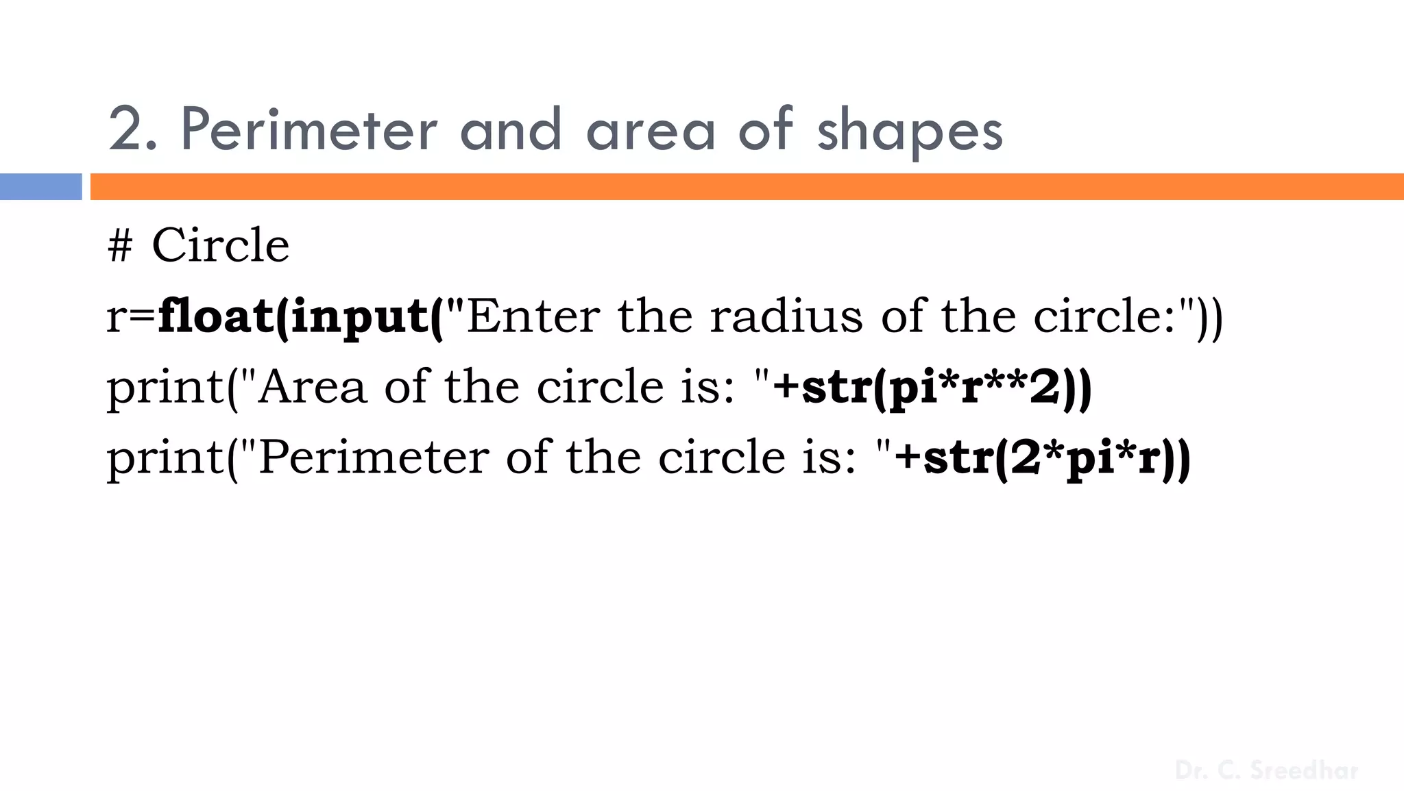 2. Perimeter and area of shapes
# Circle
r=float(input("Enter the radius of the circle:"))
print("Area of the circle is: "+str(pi*r**2))
print("Perimeter of the circle is: "+str(2*pi*r))
Dr. C. Sreedhar
 