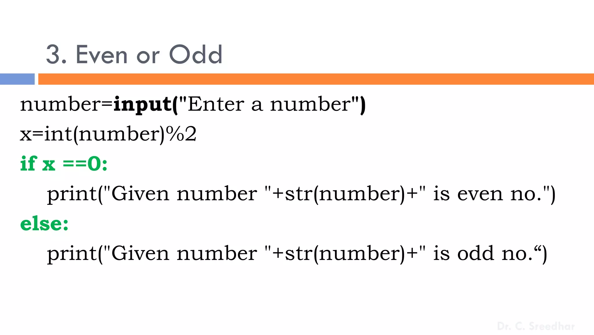 3. Even or Odd
number=input("Enter a number")
x=int(number)%2
if x ==0:
print("Given number "+str(number)+" is even no.")
else:
print("Given number "+str(number)+" is odd no.“)
Dr. C. Sreedhar
 