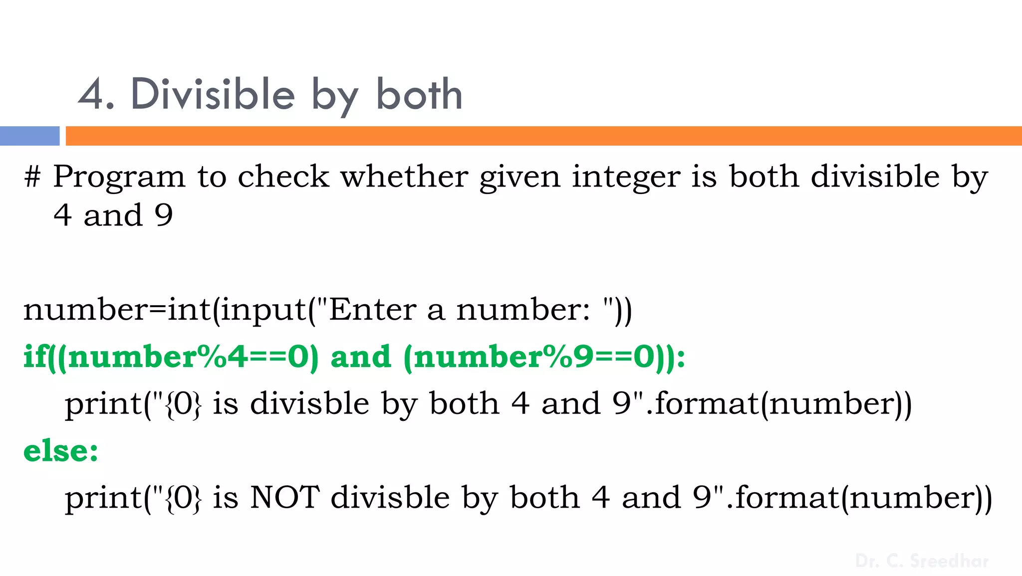 4. Divisible by both
# Program to check whether given integer is both divisible by
4 and 9
number=int(input("Enter a number: "))
if((number%4==0) and (number%9==0)):
print("{0} is divisble by both 4 and 9".format(number))
else:
print("{0} is NOT divisble by both 4 and 9".format(number))
Dr. C. Sreedhar
 