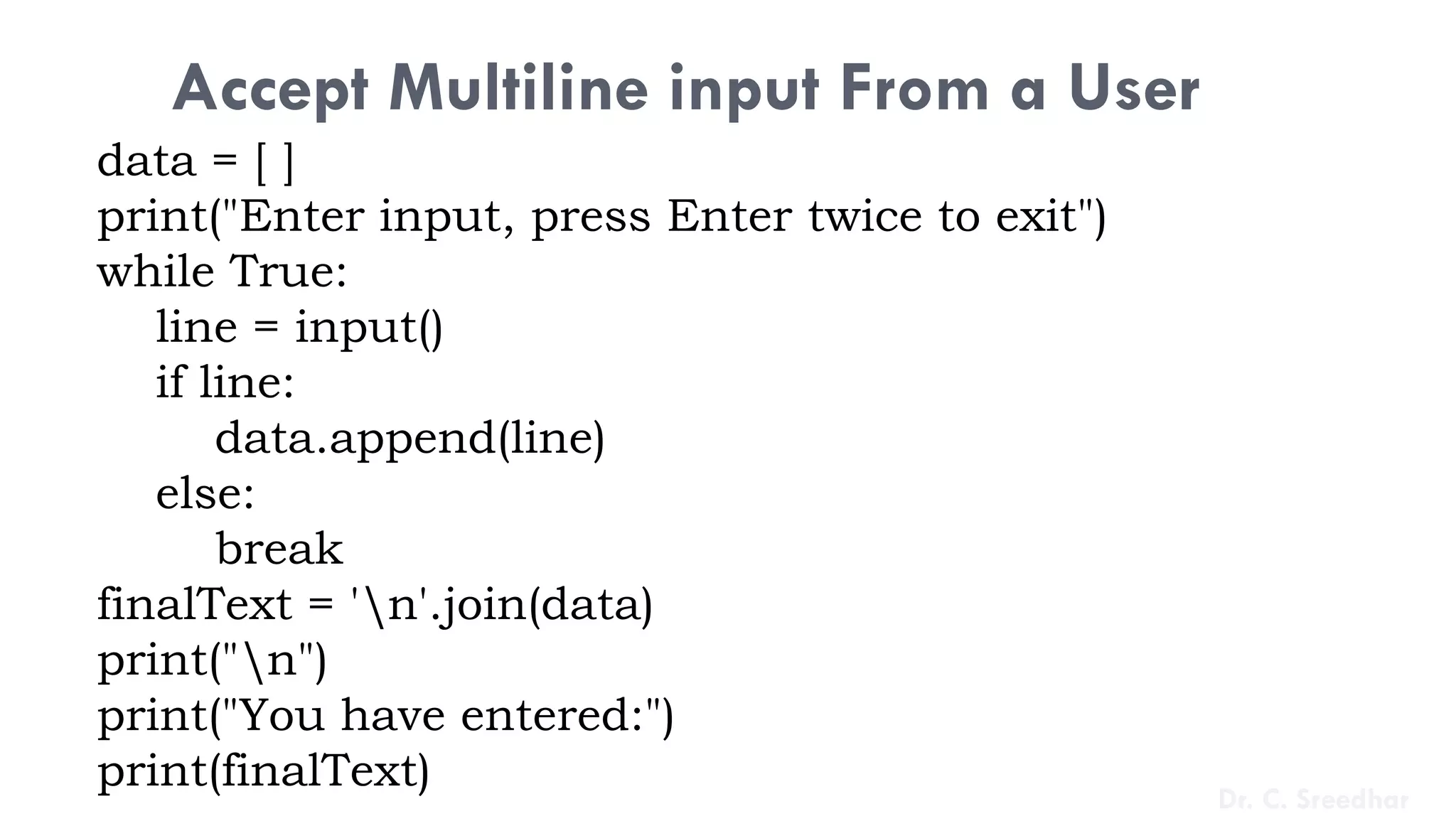 Accept Multiline input From a User
data = [ ]
print("Enter input, press Enter twice to exit")
while True:
line = input()
if line:
data.append(line)
else:
break
finalText = 'n'.join(data)
print("n")
print("You have entered:")
print(finalText) Dr. C. Sreedhar
 