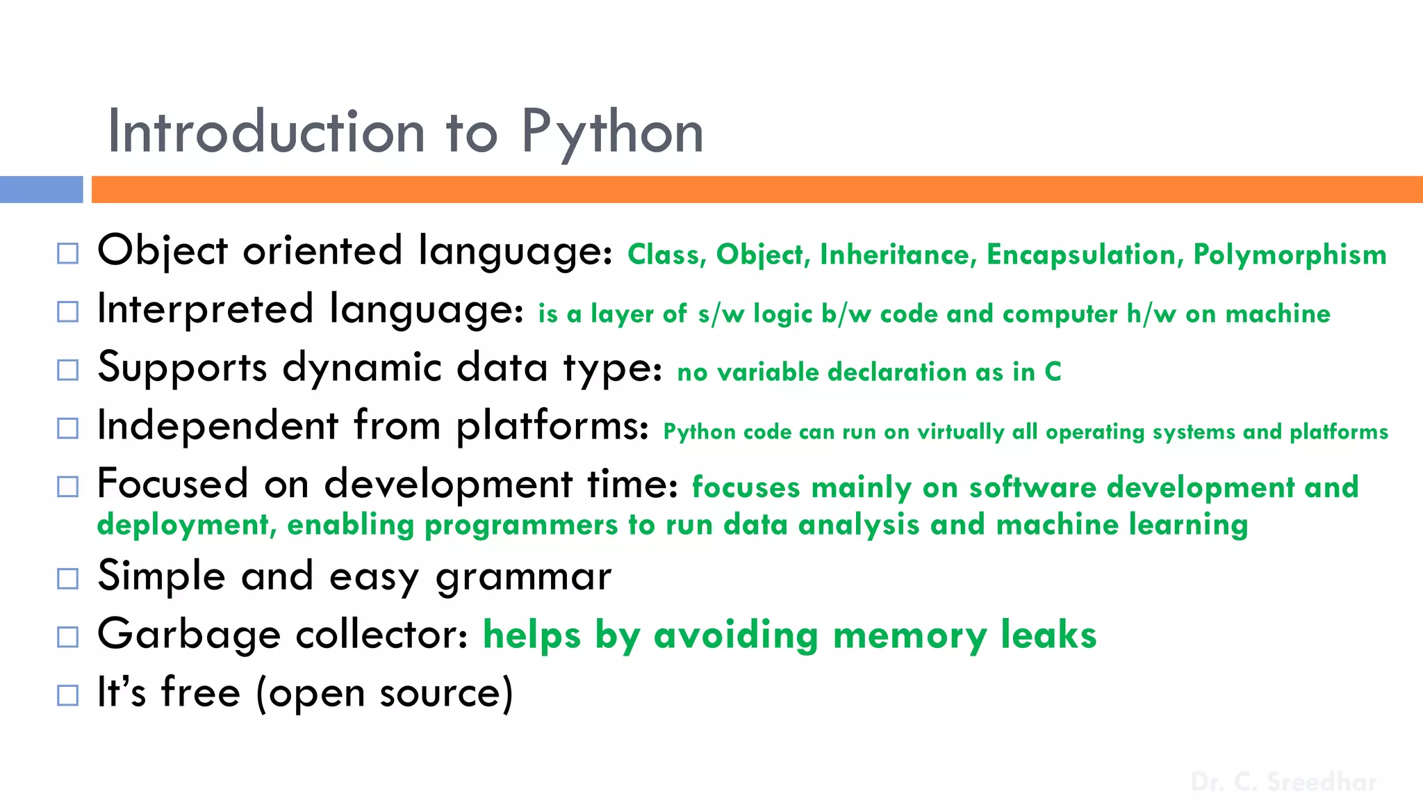 Introduction to Python
 Object oriented language: Class, Object, Inheritance, Encapsulation, Polymorphism
 Interpreted language: is a layer of s/w logic b/w code and computer h/w on machine
 Supports dynamic data type: no variable declaration as in C
 Independent from platforms: Python code can run on virtually all operating systems and platforms
 Focused on development time: focuses mainly on software development and
deployment, enabling programmers to run data analysis and machine learning
 Simple and easy grammar
 Garbage collector: helps by avoiding memory leaks
 It’s free (open source)
Dr. C. Sreedhar
 