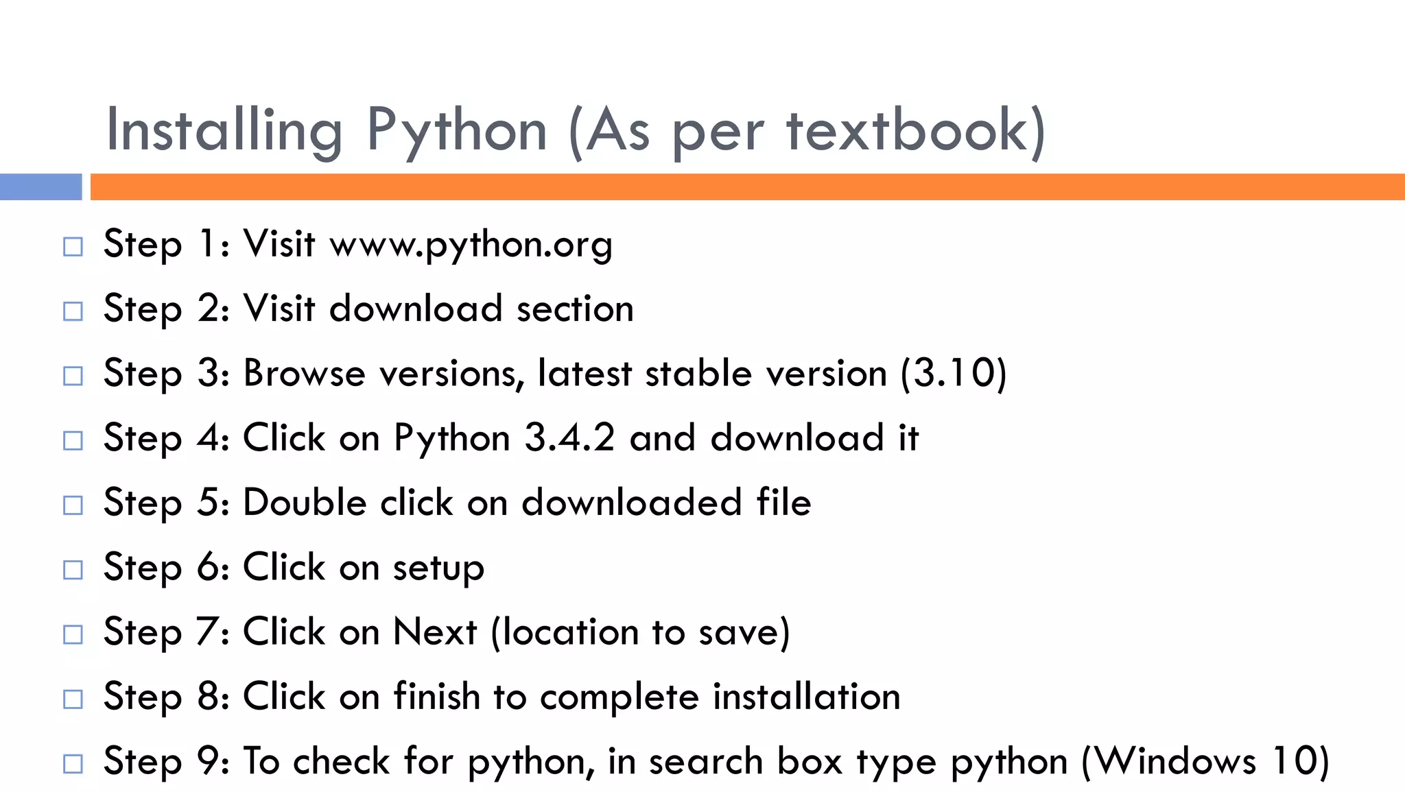 Installing Python (As per textbook)
 Step 1: Visit www.python.org
 Step 2: Visit download section
 Step 3: Browse versions, latest stable version (3.10)
 Step 4: Click on Python 3.4.2 and download it
 Step 5: Double click on downloaded file
 Step 6: Click on setup
 Step 7: Click on Next (location to save)
 Step 8: Click on finish to complete installation
 Step 9: To check for python, in search box type python (Windows 10)
 