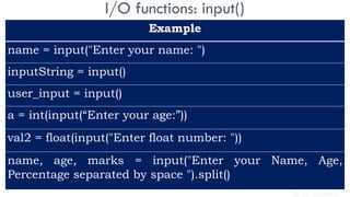 I/O functions: input()
Example
name = input("Enter your name: ")
inputString = input()
user_input = input()
a = int(input(“Enter your age:”))
val2 = float(input("Enter float number: "))
name, age, marks = input("Enter your Name, Age,
Percentage separated by space ").split()
Dr. C. Sreedhar
 