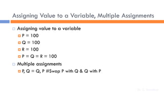 Assigning Value to a Variable, Multiple Assignments
 Assigning value to a variable
 P = 100
 Q = 100
 R = 100
 P = Q = R = 100
 Multiple assignments
 P, Q = Q, P #Swap P with Q & Q with P
Dr. C. Sreedhar
 