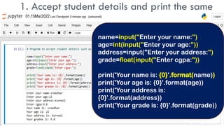 1. Accept student details and print the same
name=input("Enter your name:")
age=int(input("Enter your age:"))
address=input("Enter your address:")
grade=float(input("Enter cgpa:"))
print('Your name is: {0}'.format(name))
print('Your age is: {0}'.format(age))
print('Your address is:
{0}'.format(address))
print('Your grade is: {0}'.format(grade))
Dr. C. Sreedhar
 