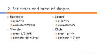 2. Perimeter and area of shapes
 Rectangle
 area=l*b
 perimeter=2*(l+b)
 Triangle
 area=1/2*(b*h)
 perimeter=(s1+s2+s3)
 Square
 area=s*s
 perimeter=4*s
 Circle
 area = pi*r*r
 perimeter = 2*pi*r
Dr. C. Sreedhar
 