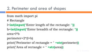 2. Perimeter and area of shapes
from math import pi
# Rectangle
l=int(input("Enter length of the rectangle: "))
b=int(input("Enter breadth of the rectangle: "))
area=l*b
perimeter=2*(l+b)
print("Perimeter of rectangle = " +str(perimeter))
print("Area of rectangle = " +str(area))
Dr. C. Sreedhar
 