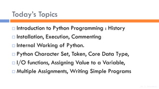Today’s Topics
 Introduction to Python Programming : History
 Installation, Execution, Commenting
 Internal Working of Python.
 Python Character Set, Token, Core Data Type,
 I/O functions, Assigning Value to a Variable,
 Multiple Assignments, Writing Simple Programs
Dr. C. Sreedhar
 