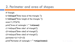 2. Perimeter and area of shapes
# Triangle
b=int(input("Enter base of the triangle: "))
h=int(input("Enter height of the triangle: "))
area=1/2*(b*h)
print("Area of rectangle = " +str(area))
s1=int(input("Enter side1 of triangle"))
s2=int(input("Enter side2 of triangle"))
s3=int(input("Enter side3 of triangle"))
perimeter=(s1+s2+s3)
print("Perimeter of rectangle = " +str(perimeter)) Dr. C. Sreedhar
 
