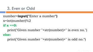 3. Even or Odd
number=input("Enter a number")
x=int(number)%2
if x ==0:
print("Given number "+str(number)+" is even no.")
else:
print("Given number "+str(number)+" is odd no.“)
Dr. C. Sreedhar
 