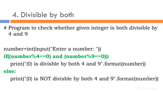 4. Divisible by both
# Program to check whether given integer is both divisible by
4 and 9
number=int(input("Enter a number: "))
if((number%4==0) and (number%9==0)):
print("{0} is divisble by both 4 and 9".format(number))
else:
print("{0} is NOT divisble by both 4 and 9".format(number))
Dr. C. Sreedhar
 