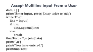 Accept Multiline input From a User
data = [ ]
print("Enter input, press Enter twice to exit")
while True:
line = input()
if line:
data.append(line)
else:
break
finalText = 'n'.join(data)
print("n")
print("You have entered:")
print(finalText) Dr. C. Sreedhar
 