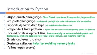 Introduction to Python
 Object oriented language: Class, Object, Inheritance, Encapsulation, Polymorphism
 Interpreted language: is a layer of s/w logic b/w code and computer h/w on machine
 Supports dynamic data type: no variable declaration as in C
 Independent from platforms: Python code can run on virtually all operating systems and platforms
 Focused on development time: focuses mainly on software development and
deployment, enabling programmers to run data analysis and machine learning
 Simple and easy grammar
 Garbage collector: helps by avoiding memory leaks
 It’s free (open source)
Dr. C. Sreedhar
 