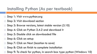 Installing Python (As per textbook)
 Step 1: Visit www.python.org
 Step 2: Visit download section
 Step 3: Browse versions, latest stable version (3.10)
 Step 4: Click on Python 3.4.2 and download it
 Step 5: Double click on downloaded file
 Step 6: Click on setup
 Step 7: Click on Next (location to save)
 Step 8: Click on finish to complete installation
 Step 9: To check for python, in search box type python (Windows 10)
 