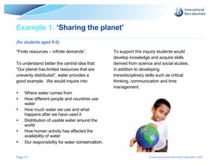Example 1:  ‘Sharing the planet’  (for students aged 8-9) “ Finite resources – infinite demands”.  To understand better the central idea that: “ Our planet has limited resources that are unevenly distributed”, water provides a  good example.  We would inquire into: Where water comes from How different people and countries use water How much water we use and what happens after we have used it Distribution of usable water around the world How human activity has affected the availability of water Our responsibility for water  conservation. To support this inquiry students would develop knowledge and acquire skills derived from science and social studies, in addition to developing  transdisciplinary skills such as critical thinking, communication and time  management. Page  