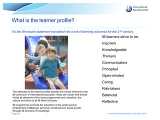 Page  What is the learner profile? It’s the IB mission statement translated into a set of learning outcomes for the 21 st  century. The attributes of the learner profile express the values inherent to the IB continuum of international education: these are values that should infuse all elements of the three programmes and, therefore, the culture and ethos of all IB World Schools.  IB programmes promote the education of the whole person, emphasizing intellectual, personal, emotional and social growth through all domains of knowledge.  IB learners strive to be: Inquirers Knowledgeable Thinkers Communicators Principled Open-minded Caring Risk-takers Balanced Reflective 
