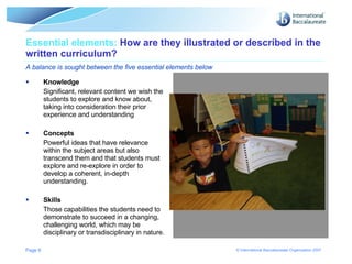 Essential elements:  How are they illustrated or described in the written curriculum? A balance is sought between the five essential elements below Knowledge Significant, relevant content we wish the students to explore and know about, taking into consideration their prior experience and understanding Concepts Powerful ideas that have relevance within the subject areas but also transcend them and that students must explore and re-explore in order to develop a coherent, in-depth understanding. Skills Those capabilities the students need to demonstrate to succeed in a changing, challenging world, which may be disciplinary or transdisciplinary in nature. Page  