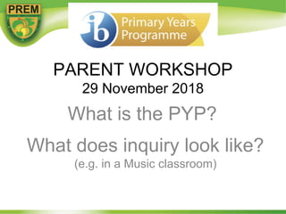 PARENT WORKSHOP
29 November 2018
What does inquiry look like?
(e.g. in a Music classroom)
What is the PYP?
 