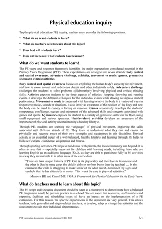 Physical education inquiry
To plan physical education (PE) inquiry, teachers must consider the following questions.
•   What do we want students to learn?
•   What do teachers need to learn about this topic?
•   How best will students learn?
•   How will we know what students have learned?

What do we want students to learn?
The PE scope and sequence framework identifies the major expectations considered essential in the
Primary Years Programme (PYP). These expectations are arranged into seven strands: body control
and spatial awareness, adventure challenge, athletics, movement to music, games, gymnastics
and health-related activities.
Body control and spatial awareness focuses on exploring the human body’s capacity for movement,
and how to move around and in-between objects and other individuals safely. Adventure challenge
challenges the students to solve problems collaboratively involving physical and critical thinking
skills. Athletics exposes students to the three aspects of athletics: jumping, throwing and running
events. It develops the different techniques for the individual events while striving to improve student
performance. Movement to music is concerned with learning to move the body in a variety of ways in
response to music, sounds or situations. It also involves awareness of the position of the body and how
the body can be used to convey a feeling or emotion. Games sequentially develops the students’
competence, confidence, success and enjoyment of the advanced skills and concepts associated with
games and sports. Gymnastics exposes the student to a variety of gymnastic skills: on the floor, using
small equipment and various apparatus. Health-related activities develops an awareness of the
importance of physical activity and maintaining a healthy lifestyle.
Through PE, students are learning the “language” of physical movement, exploring the skills
associated with different strands of PE. They learn to understand what they can and cannot do
physically and become aware of their own strengths and weaknesses in this discipline. Physical
activity is an essential aspect of a well-balanced, healthy lifestyle and learning through PE helps to
build self-esteem, confidence, cooperation and fitness.
Through sporting activities, PE helps to build links with parents, the local community and beyond. It is
often an area that is especially important for children with learning needs, including those who are
learning English as an additional language (EAL), as they are able to participate fully in PE activities
in a way they are not able to in other areas of the curriculum.
      “There are two unique features of PE. One is its physicality and therefore its transience and
      the other is that in many cases the child is able to perform better than the teacher! … In the
      classroom the child is struggling to make sense of the adult world, dominated by signs and
      symbols that he has ultimately to master. This is not the case in physical activities.”
           Manners HK and Carroll ME. 1995. A Framework for Physical Education in the Early Years.

What do teachers need to learn about this topic?
The PE scope and sequence document should be seen as a framework to demonstrate how a balanced
PE programme could be put into practice in a school. We are aware that resources, staff numbers and
expertise, facilities and scheduling issues all have an impact on the implementation of a PE
curriculum. For this reason, the specific expectations in the document are very general. This allows
teachers, both generalist and single-subject teachers, to develop, adapt or change the activities and the
assessments to suit their individual circumstances.


PYP curriculum documents: physical education © IBO 2003                                                7.1
 