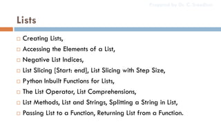 Lists
 Creating Lists,
 Accessing the Elements of a List,
 Negative List Indices,
 List Slicing [Start: end], List Slicing with Step Size,
 Python Inbuilt Functions for Lists,
 The List Operator, List Comprehensions,
 List Methods, List and Strings, Splitting a String in List,
 Passing List to a Function, Returning List from a Function.
Prepared by Dr. C. Sreedhar
 