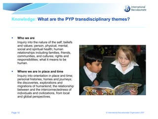Knowledge:  What are the PYP transdisciplinary themes?  Who we are   Inquiry into the nature of the self; beliefs and values; person, physical, mental, social and spiritual health; human relationships including families, friends, communities, and cultures; rights and responsibilities; what it means to be human. Where we are in place and time Inquiry into orientation in place and time; personal histories; homes and journeys; the discoveries, explorations and migrations of humankind; the relationship between and the interconnectedness of individuals and civilizations, from local and global perspectives. Page  