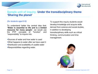Sample unit of inquiry:  Under the transdisciplinary theme ‘Sharing the planet’  (for students aged 8-9) To understand better the central idea that: “ Water is essential to life and is a limited resource for many people ”, we would use the PYP concepts of “function” and “responsibility” to inquire into: Sources of water and how water is used What happens to water after we have used it Distribution and availability of usable water Responsibilities regarding water. To support this inquiry students would develop knowledge and acquire skills derived from science and social studies, in addition to developing  transdisciplinary skills such as critical thinking, communication and time  management. Page  