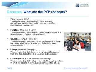 Concepts:  What are the PYP concepts? Form -  What is it like?   The understanding that everything has a form with recognizable features that can be observed, identified, described and categorized. Function -  How does it work?  The understanding that everything has a purpose, a role or a way of behaving that can be investigated. Causation -  Why is it like it is?  The understanding that things do not just happen, that there are causal relationships at work, and that actions have consequences. Change -  How is it changing?  The understanding that change is the process of movement from one state to another.  It is universal and inevitable. Connection -  How is it connected to other things? The understanding that we live in a world of interacting systems in which the actions of any individual element affect others. Page  