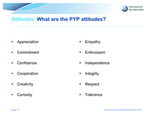 Attitudes:  What are the PYP attitudes? Appreciation Commitment Confidence Cooperation Creativity Curiosity Empathy Enthusiasm Independence Integrity Respect Tolerance Page  