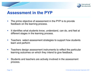 Assessment in the PYP The prime objective of assessment in the PYP is to provide feedback on the learning process. It identifies what students know, understand, can do, and feel at different stages in the learning process. Teachers  select assessment strategies to support how students learn and perform Teachers design assessment instruments to reflect the particular learning outcomes on which they intend to give feedback. Students and teachers are actively involved in the assessment process. Page  