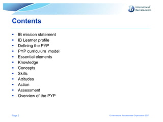 Contents IB mission statement IB Learner profile Defining the PYP PYP curriculum  model  Essential elements Knowledge Concepts Skills Attitudes Action Assessment Overview of the PYP Page  