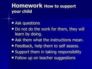 Homework  How to support your child Ask questions Do not do the work for them, they will learn by doing.  Ask them what the instructions mean. Feedback, help them to self assess. Support them in taking responsibility Follow up on teacher suggestions 